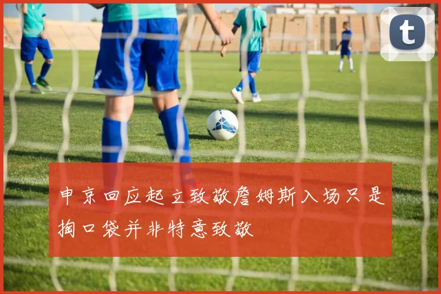 申京回应起立致敬詹姆斯入场只是掏口袋并非特意致敬