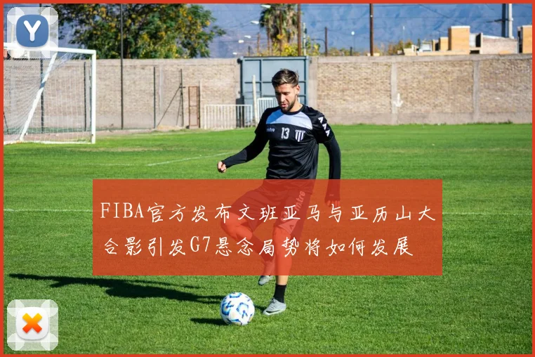 FIBA官方发布文班亚马与亚历山大合影引发G7悬念局势将如何发展