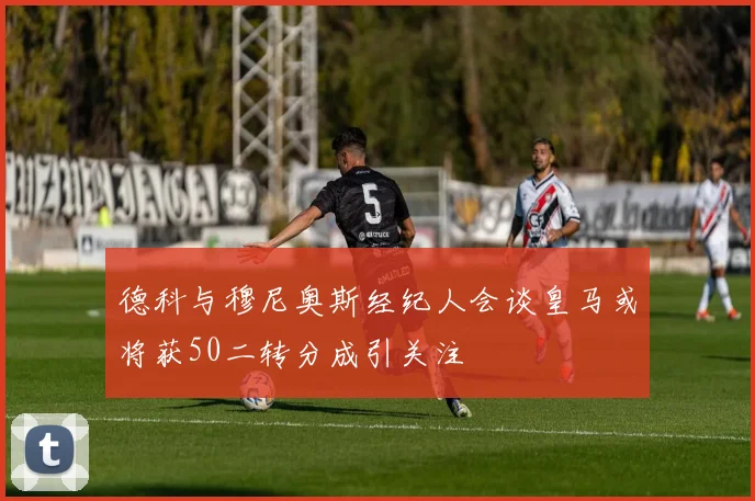 德科与穆尼奥斯经纪人会谈皇马或将获50二转分成引关注