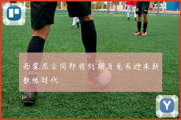 西蒙尼合同即将到期马竞或迎来新教练时代
