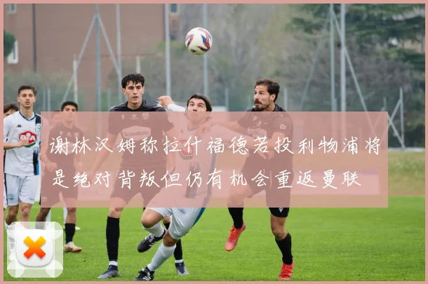 谢林汉姆称拉什福德若投利物浦将是绝对背叛但仍有机会重返曼联