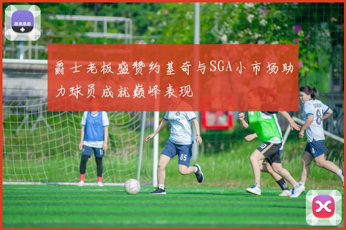 爵士老板盛赞约基奇与SGA小市场助力球员成就巅峰表现