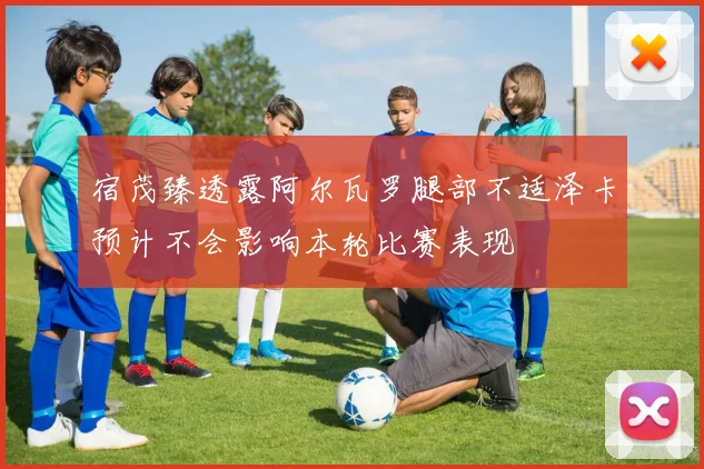 宿茂臻透露阿尔瓦罗腿部不适泽卡预计不会影响本轮比赛表现