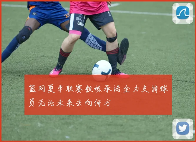 篮网夏季联赛教练承诺全力支持球员无论未来去向何方
