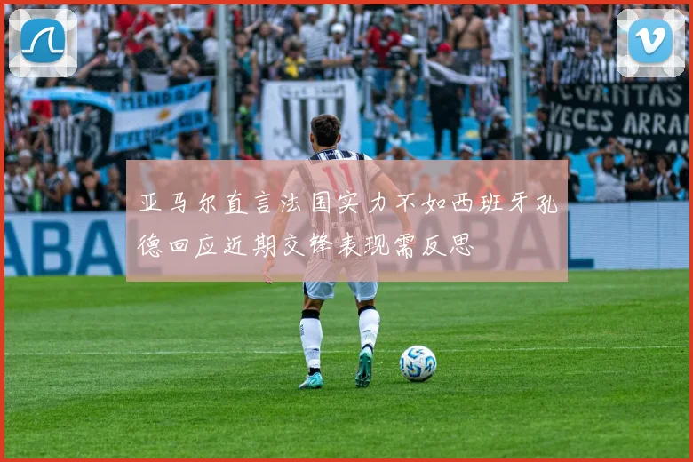 亚马尔直言法国实力不如西班牙孔德回应近期交锋表现需反思