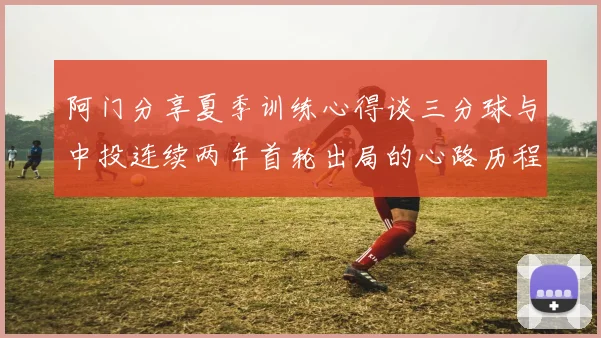 阿门分享夏季训练心得谈三分球与中投连续两年首轮出局的心路历程