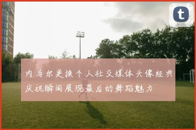 内马尔更换个人社交媒体头像经典庆祝瞬间展现最后的舞蹈魅力