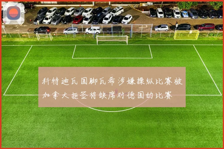 科特迪瓦国脚瓦希涉嫌操纵比赛被加拿大拒签将缺席对德国的比赛