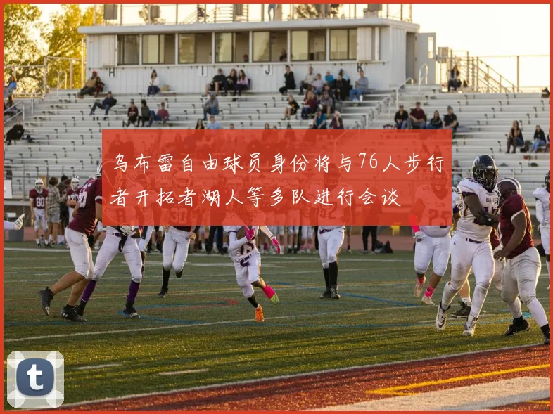 乌布雷自由球员身份将与76人步行者开拓者湖人等多队进行会谈