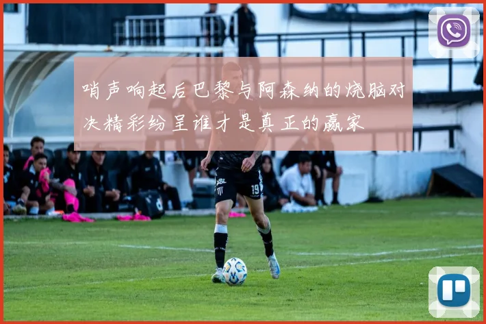 哨声响起后巴黎与阿森纳的烧脑对决精彩纷呈谁才是真正的赢家