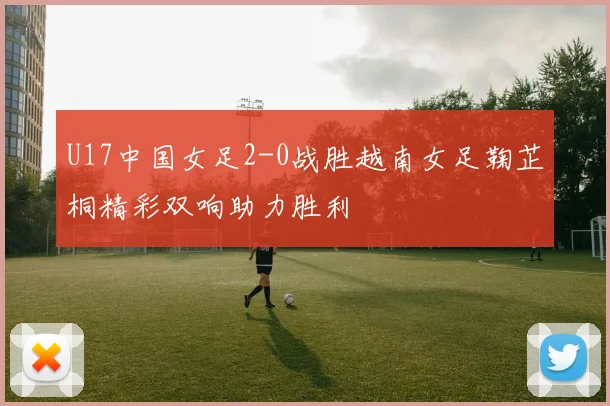 U17中国女足2-0战胜越南女足鞠芷桐精彩双响助力胜利