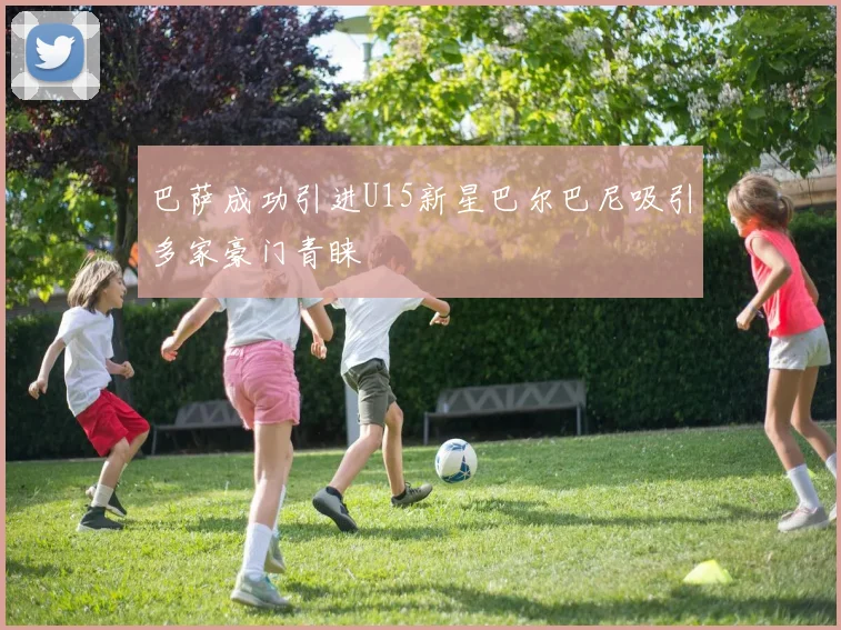 巴萨成功引进U15新星巴尔巴尼吸引多家豪门青睐