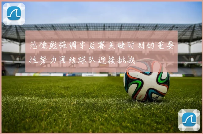 范德彪强调季后赛关键时刻的重要性努力团结球队迎接挑战