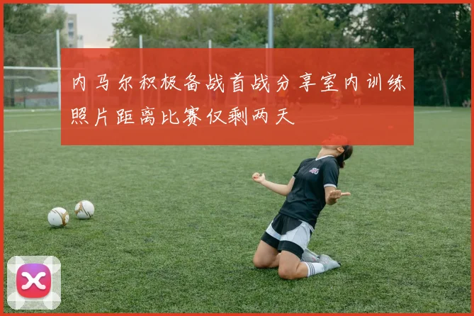 内马尔积极备战首战分享室内训练照片距离比赛仅剩两天