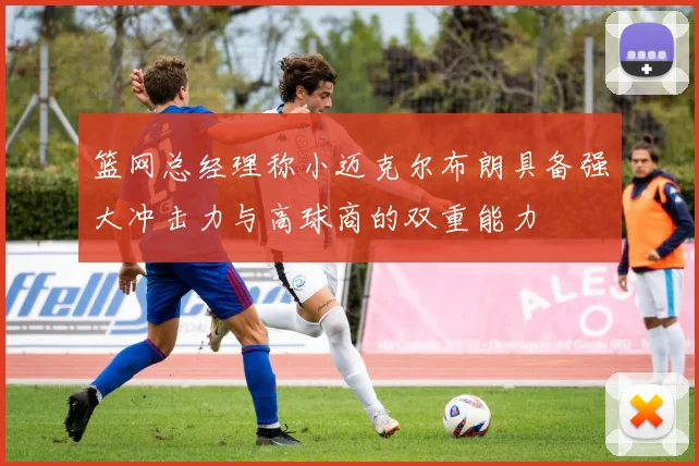 篮网总经理称小迈克尔布朗具备强大冲击力与高球商的双重能力