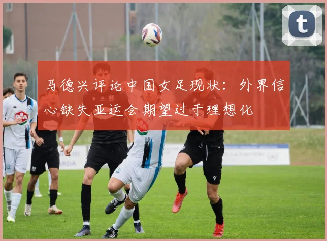 马德兴评论中国女足现状：外界信心缺失亚运会期望过于理想化