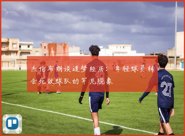 杰伦布朗谈追梦经历：年轻球员转会死敌球队的罕见现象
