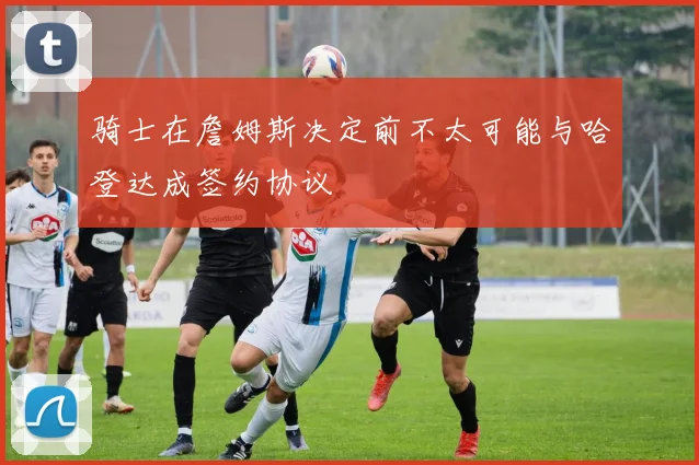 骑士在詹姆斯决定前不太可能与哈登达成签约协议