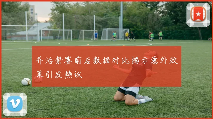 乔治禁赛前后数据对比揭示意外效果引发热议